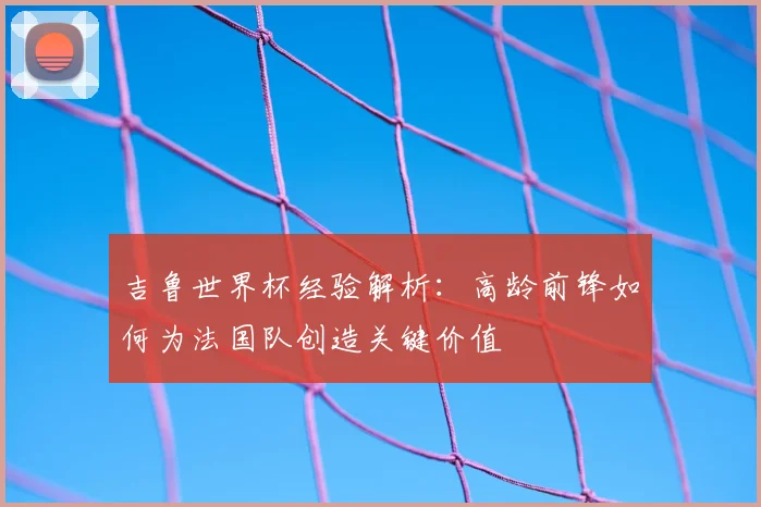 吉鲁世界杯经验解析：高龄前锋如何为法国队创造关键价值
