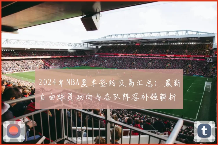2024年NBA夏季签约交易汇总：最新自由球员动向与各队阵容补强解析