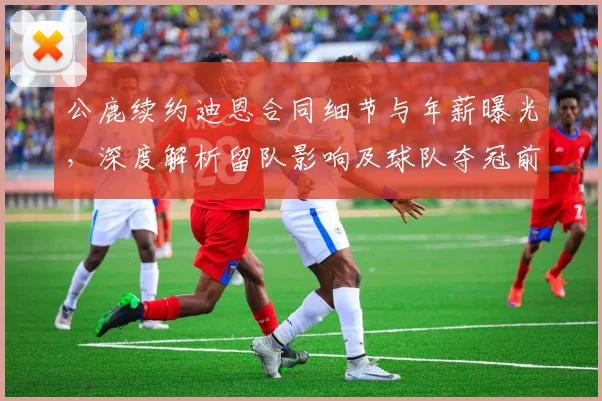 公鹿续约迪恩合同细节与年薪曝光，深度解析留队影响及球队夺冠前景
