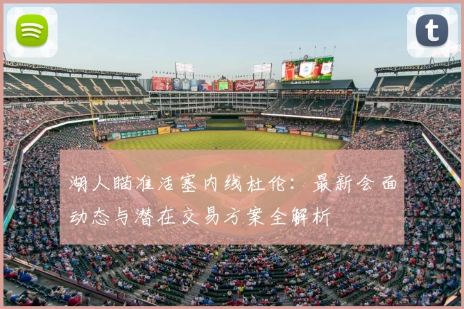湖人瞄准活塞内线杜伦：最新会面动态与潜在交易方案全解析