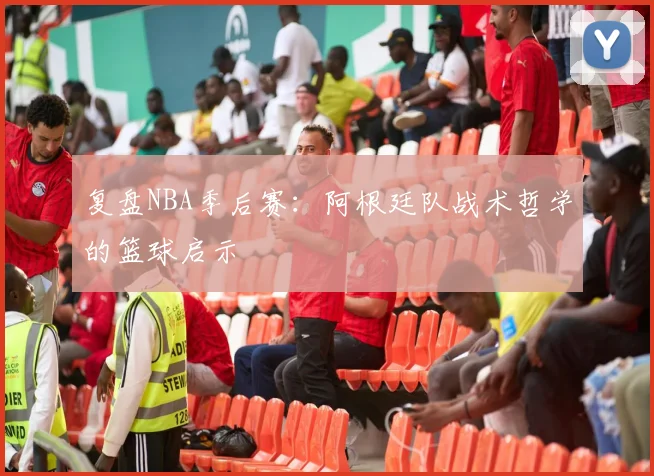 复盘NBA季后赛：阿根廷队战术哲学的篮球启示