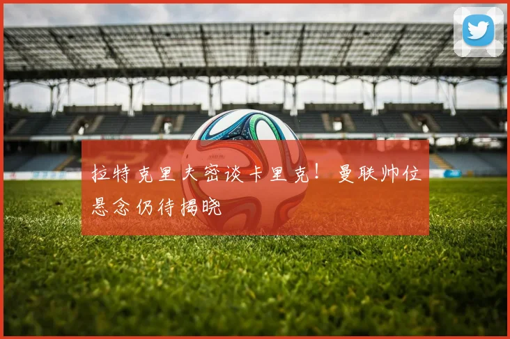 拉特克里夫密谈卡里克！曼联帅位悬念仍待揭晓