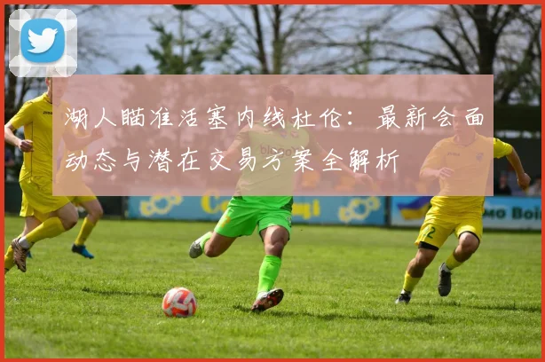 湖人瞄准活塞内线杜伦：最新会面动态与潜在交易方案全解析