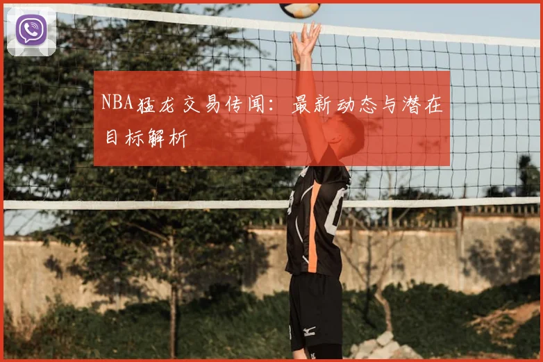 NBA猛龙交易传闻：最新动态与潜在目标解析