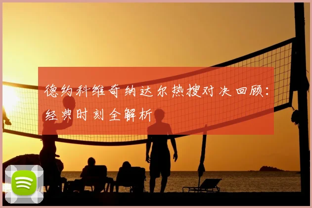 德约科维奇纳达尔热搜对决回顾：经典时刻全解析
