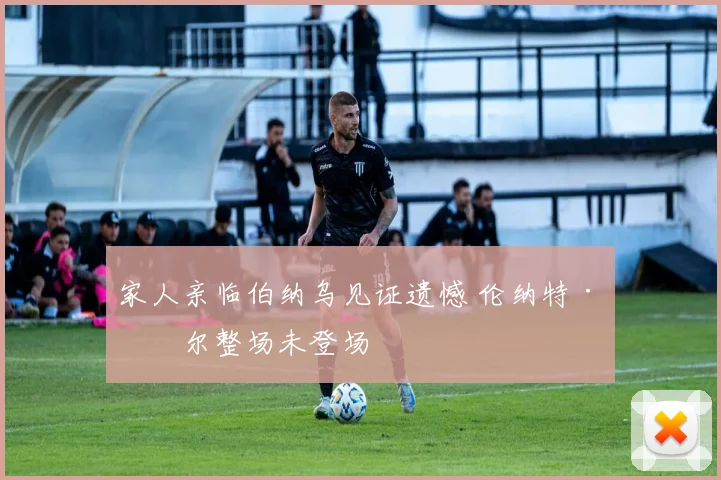 家人亲临伯纳乌见证遗憾 伦纳特·卡尔整场未登场
