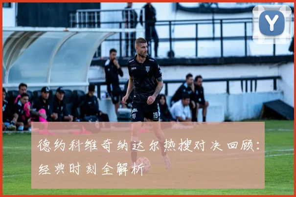德约科维奇纳达尔热搜对决回顾：经典时刻全解析