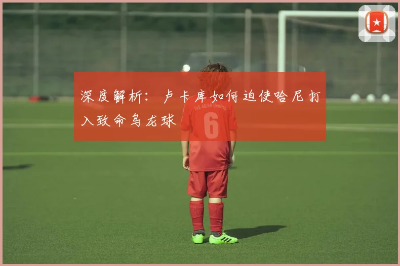 深度解析：卢卡库如何迫使哈尼打入致命乌龙球