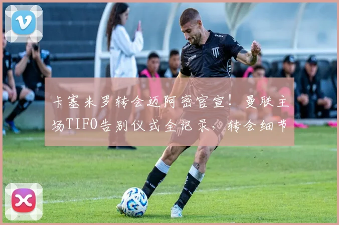 卡塞米罗转会迈阿密官宣！曼联主场TIFO告别仪式全记录，转会细节与最新动态解析