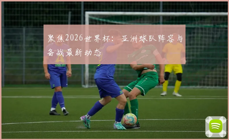 聚焦2026世界杯：亚洲球队阵容与备战最新动态
