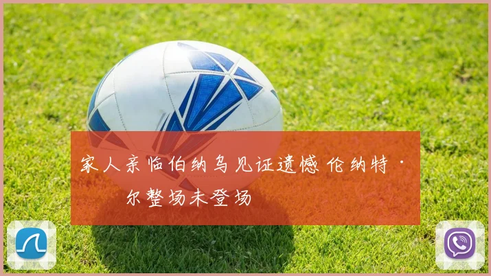 家人亲临伯纳乌见证遗憾 伦纳特·卡尔整场未登场