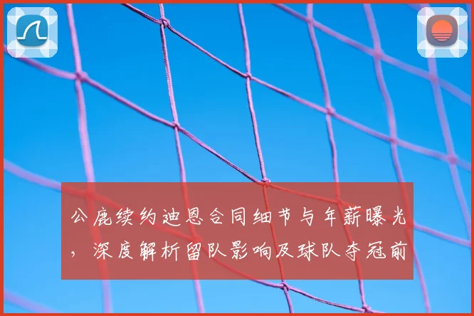 公鹿续约迪恩合同细节与年薪曝光，深度解析留队影响及球队夺冠前景