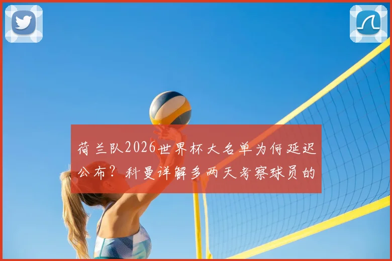 荷兰队2026世界杯大名单为何延迟公布？科曼详解多两天考察球员的深层考虑与阵容悬念