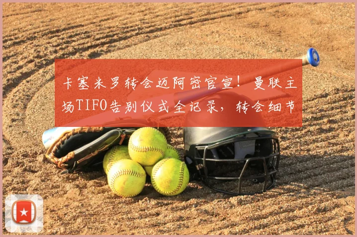 卡塞米罗转会迈阿密官宣！曼联主场TIFO告别仪式全记录，转会细节与最新动态解析