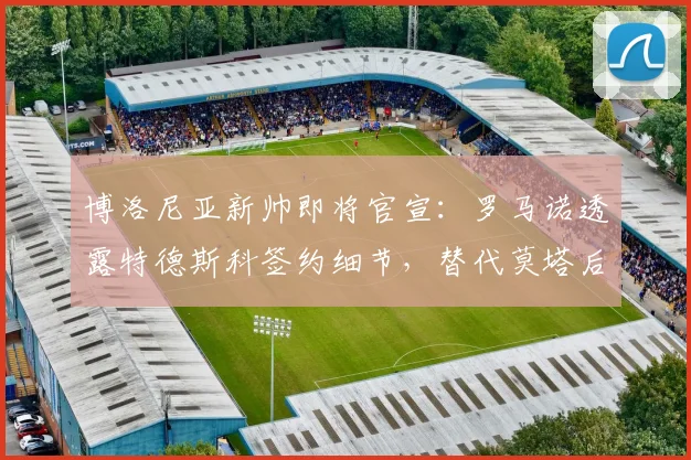 博洛尼亚新帅即将官宣：罗马诺透露特德斯科签约细节，替代莫塔后的执教前景分析